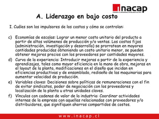 A. Liderazgo en bajo costo I. Cuáles son los impulsores de los costos y cómo se controlan: Economías de escalas: Lograr un menor costo unitario del producto a partir de altos volúmenes de producción y/o ventas. Los costos fijos (administración, investigación y desarrollo) se prorratean en mayores cantidades producidas obteniendo un costo unitario menor, se pueden obtener mejores precios con los proveedores por cantidades mayores. Curva de la experiencia: Introducir mejoras a partir de la experiencia y aprendizajes, tales como mayor eficiencia en la mano de obra, mejoras en el layout de la planta, modificaciones en el diseño que incidan en eficiencias productivas y de ensamblado, rediseño de las maquinarias para aumentar velocidad de producción. Variables claves: Decisiones sobre políticas de remuneraciones con el fin de evitar sindicatos, poder de negociación con los proveedores y localización de la planta u otras unidades claves.  Vínculos con cadenas de valor de la industria: Coordinar actividades internas de la empresa con aquellas relacionadas con proveedores y/o distribuidores, que signifiquen ahorros compartidos de costos. 