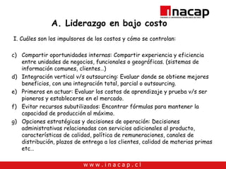A. Liderazgo en bajo costo I. Cuáles son los impulsores de los costos y cómo se controlan: Compartir oportunidades internas: Compartir experiencia y eficiencia entre unidades de negocios, funcionales o geográficas. (sistemas de información comunes, clientes…) Integración vertical v/s outsourcing: Evaluar donde se obtiene mejores beneficios, con una integración total, parcial o outsourcing. Primeros en actuar: Evaluar los costos de aprendizaje y prueba v/s ser pioneros y establecerse en el mercado. Evitar recursos subutilizados: Encontrar fórmulas para mantener la capacidad de producción al máximo.  Opciones estratégicas y decisiones de operación: Decisiones administrativas relacionadas con servicios adicionales al producto, características de calidad, política de remuneraciones, canales de distribución, plazos de entrega a los clientes, calidad de materias primas etc… 