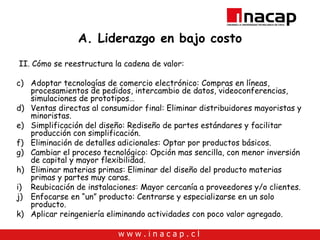 A. Liderazgo en bajo costo II. Cómo se reestructura la cadena de valor: Adoptar tecnologías de comercio electrónico: Compras en líneas, procesamientos de pedidos, intercambio de datos, videoconferencias, simulaciones de prototipos… Ventas directas al consumidor final: Eliminar distribuidores mayoristas y minoristas.  Simplificación del diseño: Rediseño de partes estándares y facilitar producción con simplificación. Eliminación de detalles adicionales: Optar por productos básicos. Cambiar el proceso tecnológico: Opción mas sencilla, con menor inversión de capital y mayor flexibilidad.  Eliminar materias primas: Eliminar del diseño del producto materias primas y partes muy caras. Reubicación de instalaciones: Mayor cercanía a proveedores y/o clientes. Enfocarse en “un” producto: Centrarse y especializarse en un solo producto. Aplicar reingeniería eliminando actividades con poco valor agregado. 