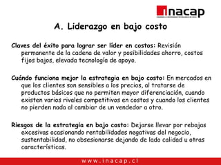 A. Liderazgo en bajo costo Claves del éxito para lograr ser líder en costos:  Revisión permanente de la cadena de valor y posibilidades ahorro, costos fijos bajos, elevada tecnología de apoyo. Cuándo funciona mejor la estrategia en bajo costo:  En mercados en que los clientes son sensibles a los precios, al tratarse de productos básicos que no permiten mayor diferenciación, cuando existen varios rivales competitivos en costos y cuando los clientes no pierden nada al cambiar de un vendedor a otro. Riesgos de la estrategia en bajo costo:  Dejarse llevar por rebajas excesivas ocasionando rentabilidades negativas del negocio, sustentabilidad, no obsesionarse dejando de lado calidad u otras características. 