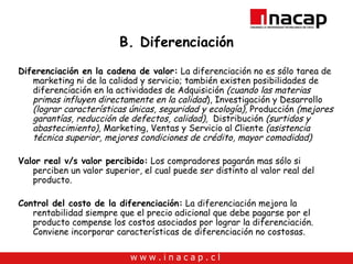 B. Diferenciación Diferenciación en la cadena de valor:  La diferenciación no es sólo tarea de marketing ni de la calidad y servicio; también existen posibilidades de diferenciación en la actividades de  Adquisición  (cuando las materias primas influyen directamente en la calidad ), Investigación y Desarrollo  (lograr características únicas, seguridad y ecología),  Producción  (mejores garantías, reducción de defectos, calidad),   Distribución  (surtidos y abastecimiento),  Marketing, Ventas y Servicio al Cliente  (asistencia técnica superior, mejores condiciones de crédito, mayor comodidad)   Valor real v/s valor percibido:  Los compradores pagarán mas sólo si perciben un valor superior, el cual puede ser distinto al valor real del producto. Control del costo de la diferenciación:   La diferenciación mejora la rentabilidad siempre que el precio adicional que debe pagarse por el producto compense los costos asociados por lograr la diferenciación. Conviene incorporar características de diferenciación no costosas. 