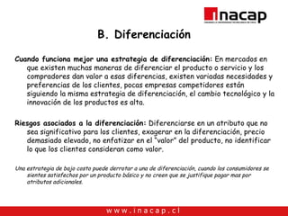 B. Diferenciación Cuando funciona mejor una estrategia de diferenciación:  En mercados en que existen muchas maneras de diferenciar el producto o servicio y los compradores dan valor a esas diferencias, existen variadas necesidades y preferencias de los clientes, pocas empresas competidores están siguiendo la misma estrategia de diferenciación, el cambio tecnológico y la innovación de los productos es alta. Riesgos asociados a la diferenciación:  Diferenciarse en un atributo que no sea significativo para los clientes, exagerar en la diferenciación, precio demasiado elevado, no enfatizar en el “valor” del producto, no identificar lo que los clientes consideran como valor. Una estrategia de bajo costo puede derrotar a una de diferenciación, cuando los consumidores se sientes satisfechos por un producto básico y no creen que se justifique pagar mas por atributos adicionales. 