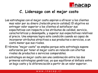 C. Liderazgo con el mejor costo Las estrategias con el mejor costo aspiran a ofrecer a los clientes mas valor por su dinero  (relación precio-calidad).  El objetivo es entregar valor superior a los clientes al satisfacer sus expectativas con respecto a los atributos de calidad, servicio, características y desempeño, y superar sus expectativas relativas al precio. Una empresa logra esta condición cuando es capaz de incorporar atributos atractivos a sus productos o servicios, a un costo menor que sus rivales.  El término “mejor costo” se emplea porque esta estrategia supone esforzarse por tener el mejor costo en relación con ofertas rivales de productos o servicios comparables. La estrategia en mejor costo son una combinación entre las dos primeras estrategias genéricas, ya que equilibran el énfasis entre un bajo costo y la diferenciación a partir de un valor superior. 