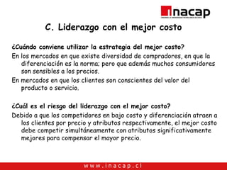 C. Liderazgo con el mejor costo ¿Cuándo conviene utilizar la estrategia del mejor costo? En los mercados en que existe diversidad de compradores, en que la diferenciación es la norma; pero que además muchos consumidores son sensibles a los precios. En mercados en que los clientes son conscientes del valor del producto o servicio. ¿Cuál es el riesgo del liderazgo con el mejor costo? Debido a que los competidores en bajo costo y diferenciación atraen a los clientes por precio y atributos respectivamente, el mejor costo debe competir simultáneamente con atributos significativamente mejores para compensar el mayor precio. 