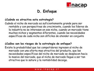 D. Enfoque ¿Cuándo es atractiva esta estrategia? Cuándo el nicho de mercado es suficientemente grande para ser rentable y con perspectivas de crecimiento, cuando los líderes de la industria no se interesan en ese nicho, cuando un mercado tiene muchos nichos y segmentos diferentes, cuando las necesidades específicas de cada nicho son difíciles de atender en conjunto ¿Cuáles son los riesgos de la estrategia de enfoque? Existe la probabilidad que los competidores ingresen al nicho de mercado con una oferta mas atractiva del producto, que las necesidades específicas del nicho de mercado se desplacen hacia lo masivo del mercado, que el nicho de mercado llegue a ser tan atractivo que lo sature y la rentabilidad decaiga. 