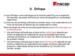 D. Enfoque Lo que distingue a esta estrategia es la atención específica en un segmento del mercado, que puede definirse por ubicación geográfica o necesidades específicas. La meta de una estrategia enfocada es atender mejor a los compradores en el nicho de mercado de destino que los competidores rivales.  Esta estrategia de nicho de mercado puede basarse en el  costo mas bajo o en la diferenciación. Una estrategia enfocada que se basa en los  costos bajos  depende que exista un segmento de compradores cuyas necesidades sean menos costosas de satisfacer en comparación con el resto. Ej: Marcas propias de las grandes tiendas. Una estrategia enfocada que se base en la  diferenciación  depende de que exista un segmento de compradores que busque atributos especiales del producto o capacidades únicas de los vendedores. Ej: Porsche, Ritz Carlton, Armani. 