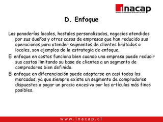 D. Enfoque Las panaderías locales, hostales personalizados, negocios atendidos por sus dueños y otros casos de empresas que han reducido sus operaciones para atender segmentos de clientes limitados o locales, son ejemplos de la estrategia de enfoque. El enfoque en costos funciona bien cuando una empresa puede reducir sus costos limitando su base de clientes a un segmento de compradores bien definido. El enfoque en diferenciación puede adoptarse en casi todos los mercados, ya que siempre existe un segmento de compradores dispuestos a pagar un precio excesivo por los artículos más finos posibles. 
