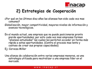 2) Estrategias de Cooperación ¿Por qué en los últimos diez años las alianzas han sido cada vez mas comunes? Globalización, mayor competitividad, mayores niveles de información y avances tecnológicos. En el mundo actual, una empresa que no puede posicionarse pronto pierde oportunidades; por esto cada vez mas empresas forman “alianzas estudiadas” las cuales les permiten acceder en forma más rápida a estas oportunidades. (Contra el proceso mas lento y costoso de crear sus propias capacidades) Ej: Cerveza Miller Una alianza de colaboración entre varias empresas menores, es una estrategia utilizada para neutralizar a una empresa líder en el mercado. 