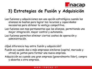 3) Estrategias de Fusión y Adquisición Las fusiones y adquisiciones son una opción estratégica cuando las alianzas no bastan para lograr los recursos y capacidades necesarias para obtener la ventaja competitiva. Las fusiones son mas permanentes que las alianzas, permitiendo una mejor integración, mayor control y autonomía. Las fusiones permiten eliminar ciertos costos de operación y administración. ¿Qué diferencia hay entre fusión y adquisición? Fusión es cuando dos o más empresas similares (capital, mercado y otras) se juntan para formar una nueva empresa. Adquisición es cuando una gran empresa (generalmente líder), compra y absorbe a otra empresa. 