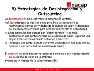 5) Estrategias de Desintegración y Outsourcing La  desintegración  es lo contrario a integración vertical. Así, las empresas se dedican a una sola área de negocios o se restringen a ciertas actividades de la cadena de valor, y dependen de proveedores externos para realizar las restantes actividades. Algunas empresas han optado por “desintegrarse”  y es mas, centrarse en una parte limitada de la cadena de valor, logrando una mayor especialización en esa actividad específica. (Ej: Producir una parte, alianza con otras empresas en que cada una se dedique a una actividad de la cadena de valor) El  outsourcing  es la subcontratación de servicios o actividades dentro de la cadena de valor de la empresa. ¿Ventajas  y riesgos de la subcontratación? 