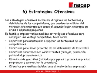 6) Estrategias Ofensivas Las estrategias ofensivas suelen ser dirigida a las fortalezas y debilidades de los competidores, que pueden ser el líder del mercado, una empresa que ocupe el segundo lugar, empresas en crisis o empresas pequeñas. Es factible emplear varias medidas estratégicas ofensivas para conseguir una ventaja competitiva, tales como: Iniciativas para neutralizar o superar las fortalezas de los competidores. Iniciativas para sacar provecho de las debilidades de los rivales. Iniciativas simultaneas en varios frentes (rebajas, promoción, publicidad, promociones…) Ofensivas de guerrillas (iniciadas por pymes a grandes empresas, sorprender y aprovechar la coyuntura) Ofensivas preventivas (adelantarse al resto de las empresas) 