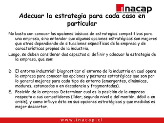 Adecuar la estrategia para cada caso en particular No basta con conocer las opciones básicas de estrategias competitivas para una empresa, sino entender que algunas opciones estratégicas son mejores que otras dependiendo de situaciones específicas de la empresa y de características propias de la industria. Luego, se deben considerar dos aspectos al definir y adecuar la estrategia de la empresa, que son: El entorno industrial: Diagnosticar el entorno de la industria en cual opera la empresa para conocer las opciones y posturas estratégicas que son por lo general mejores para cada tipo de entorno (emergentes, dinámicas, maduras, estancadas o en decadencia y fragmentadas). Posición de la empresa: Determinar cual es la posición de la empresa respecto a sus competidores (líder, segundo nivel o del montón, débil o en crisis); y como influye ésta en sus opciones estratégicas y que medidas es mejor descartar. 