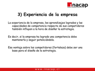 3) Experiencia de la empresa La experiencia de la empresa, los aprendizajes logrados y las capacidades de competencia respecto de sus competidores también influyen a la hora de diseñar la estrategia. Es decir, si la empresa ha logrado una competencia debe mantenerla y seguir potenciándola. Esa ventaja sobre los competidores (fortaleza) debe ser una base para el diseño de la estrategia. 