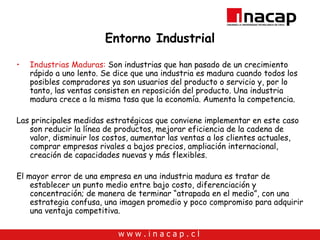 Entorno Industrial Industrias Maduras:  Son industrias que han pasado de un crecimiento rápido a uno lento. Se dice que una industria es madura cuando todos los posibles compradores ya son usuarios del producto o servicio y, por lo tanto, las ventas consisten en reposición del producto. Una industria madura crece a la misma tasa que la economía. Aumenta la competencia. Las principales medidas estratégicas que conviene implementar en este caso son reducir la línea de productos, mejorar eficiencia de la cadena de valor, disminuir los costos, aumentar las ventas a los clientes actuales, comprar empresas rivales a bajos precios, ampliación internacional, creación de capacidades nuevas y más flexibles. El mayor error de una empresa en una industria madura es tratar de establecer un punto medio entre bajo costo, diferenciación y concentración; de manera de terminar “atrapada en el medio”, con una estrategia confusa, una imagen promedio y poco compromiso para adquirir una ventaja competitiva. 