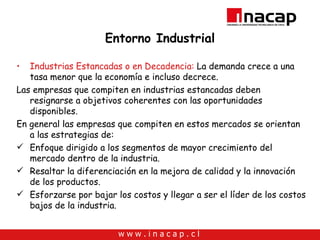 Entorno Industrial Industrias Estancadas o en Decadencia:  La demanda crece a una tasa menor que la economía e incluso decrece. Las empresas que compiten en industrias estancadas deben resignarse a objetivos coherentes con las oportunidades disponibles. En general las empresas que compiten en estos mercados se orientan a las estrategias de: Enfoque dirigido a los segmentos de mayor crecimiento del mercado dentro de la industria. Resaltar la diferenciación en la mejora de calidad y la innovación de los productos. Esforzarse por bajar los costos y llegar a ser el líder de los costos bajos de la industria. 
