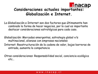 Consideraciones actuales importantes: Globalización e Internet. La Globalización e Internet son dos factores que últimamente han cambiado la forma de hacer negocios, por lo cual es importante destacar consideraciones estratégicas para cada caso. Globalización: Mercados emergentes, estrategia global v/s multinacional, alianzas con empresas nacionales Internet: Reestructuración de la cadena de valor, bajas barreras de entrada, aumenta la competencia Otras consideraciones: Responsabilidad social, conciencia ecológica etc… 