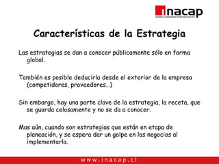 Características de la Estrategia Las estrategias se dan a conocer públicamente sólo en forma global. También es posible deducirla desde el exterior de la empresa (competidores, proveedores…) Sin embargo, hay una parte clave de la estrategia, la receta, que se guarda celosamente y no se da a conocer. Mas aún, cuando son estrategias que están en etapa de planeación, y se espera dar un golpe en los negocios al implementarla. 