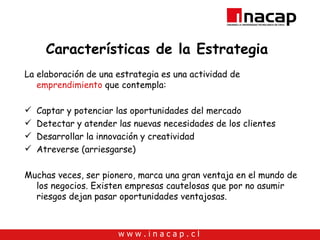 Características de la Estrategia  La elaboración de una estrategia es una actividad de  emprendimiento  que contempla: Captar y potenciar las oportunidades del mercado Detectar y atender las nuevas necesidades de los clientes Desarrollar la innovación y creatividad Atreverse (arriesgarse) Muchas veces, ser pionero, marca una gran ventaja en el mundo de los negocios. Existen empresas cautelosas que por no asumir riesgos dejan pasar oportunidades ventajosas.  