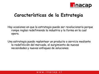 Características de la Estrategia  Hay ocasiones en que la estrategia puede ser revolucionaria porque rompe reglas redefiniendo la industria y la forma en la cual opera. Una estrategia puede replantear un producto o servicio mediante la redefinición del mercado, el surgimiento de nuevas necesidades y nuevos enfoques de soluciones. 