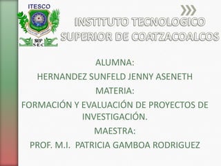 ALUMNA:
HERNANDEZ SUNFELD JENNY ASENETH
MATERIA:
FORMACIÓN Y EVALUACIÓN DE PROYECTOS DE
INVESTIGACIÓN.
MAESTRA:
PROF. M.I. PATRICIA GAMBOA RODRIGUEZ
 