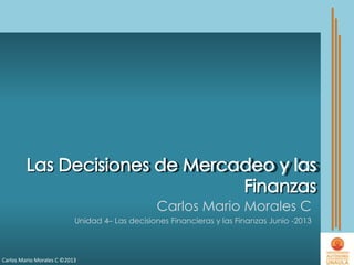 Carlos Mario Morales C ©2013
Carlos Mario Morales C
Unidad 4– Las decisiones Financieras y las Finanzas Junio -2013
 