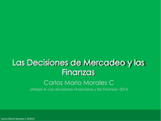 Carlos Mario Morales C ©2013 
Carlos Mario Morales C 
Unidad 4– Las decisiones Financieras y las Finanzas -2014 
 