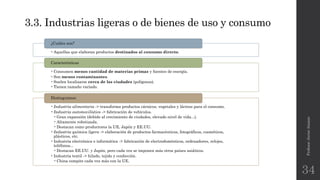 3.3. Industrias ligeras o de bienes de uso y consumo
•Aquellas que elaboran productos destinados al consumo directo.
¿Cuáles son?
•Consumen menos cantidad de materias primas y fuentes de energía.
•Son menos contaminantes.
•Suelen localizarse cerca de las ciudades (polígonos).
•Tienen tamaño variado.
Características
•Industria alimentaria -> transforma productos cárnicos, vegetales y lácteos para el consumo.
•Industria automovilística -> fabricación de vehículos.
•Gran expansión (debido al crecimiento de ciudades, elevado nivel de vida...).
•Altamente robotizada.
•Destacan como productores la UE, Japón y EE.UU.
•Industria química ligera -> elaboración de productos farmacéuticos, fotográficos, cosméticos,
plásticos, etc.
•Industria electrónica e informática -> fabricación de electrodomésticos, ordenadores, relojes,
teléfonos...
•Destacan EE.UU. y Japón, pero cada vez se imponen más otros países asiáticos.
•Industria textil -> hilado, tejido y confección.
•China compite cada vez más con la UE.
Distinguimos:
Profesor:JavierAnzano
34
 