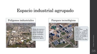 Espacio industrial agrupado
Áreas de naves y
servicios que se
sitúa alrededor
de las ciudades.
Predominio de
industria ligera
Polígonos industriales
Profesor:JavierAnzano
38
Espacios
industriales de
elevada calidad
ambiental donde se
localizan industrias
de alta tecnología y
centros de estudio e
investigación
vinculadas con ellas
Parques tecnológicos
 