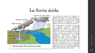 La lluvia ácida
Profesor:JavierAnzano
47
Formación de la lluvia ácida
Los óxidos de azufre y nitrógeno se
pueden convertir en ácidos sulfúrico y
nítrico, causantes de las lluvias ácidas.
La contaminación se produce y cae con la
lluvia. Afecta a la vegetación y puede
producir la muerte de bosques enteros.
Las combustiones de carbón y derivados
del petróleo generan cantidades
apreciables de óxidos de azufre y de
nitrógeno. En el caso del dióxido de
azufre, las emisiones naturales son muy
escasas, aunque los volcanes producen
volúmenes importantes de ácido
sulfhídrico, que termina oxidado a
dióxido de azufre. En los óxidos de
nitrógeno, las emisiones naturales a la
atmósfera son unas veinte veces mayores
que las producidas por la acción del
hombre. Los óxidos de azufre y nitrógeno
se pueden convertir en ácidos sulfúrico y
nítrico, que son los compuestos químicos
responsables de las lluvias ácidas.
 