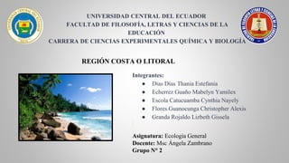 UNIVERSIDAD CENTRAL DEL ECUADOR ​​
FACULTAD DE FILOSOFÍA, LETRAS Y CIENCIAS DE LA
EDUCACIÓN ​​
CARRERA DE CIENCIAS EXPERIMENTALES QUÍMICA Y BIOLOGÍA​
Asignatura: Ecología General
Docente: Msc Ángela Zambrano
Grupo N° 2
REGIÓN COSTA O LITORAL
Integrantes:
● Días Días Thania Estefania​
● Echerrez Guaño Mabelyn Yamilex​
● Escola Catucuamba Cynthia Nayely​
● Flores Guanocunga Christopher Alexis​
● Granda Rojaldo Lizbeth Gissela​
 