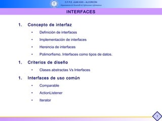 C.F.P.E. JUAN XXIII – ALCORCÓN
                       Departamento de Desarrollo de Aplicaciones Informáticas


                               INTERFACES


1.   Concepto de interfaz
      •   Definición de interfaces

      •   Implementación de interfaces

      •   Herencia de interfaces

      •   Polimorfismo. Interfaces como tipos de datos.

1.   Criterios de diseño
      •   Clases abstractas Vs Interfaces

1.   Interfaces de uso común
      •   Comparable

      •   ActionListener

      •   Iterator



                                                                                 1
 