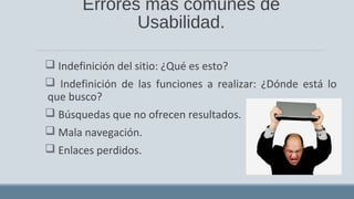 Errores más comunes de
Usabilidad.
 Indefinición del sitio: ¿Qué es esto?
 Indefinición de las funciones a realizar: ¿Dónde está lo
que busco?
 Búsquedas que no ofrecen resultados.
 Mala navegación.
 Enlaces perdidos.
 