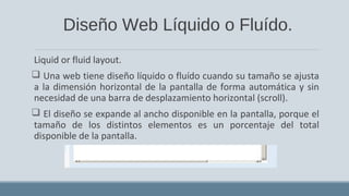 Diseño Web Líquido o Fluído.
Liquid or fluid layout.
 Una web tiene diseño líquido o fluído cuando su tamaño se ajusta
a la dimensión horizontal de la pantalla de forma automática y sin
necesidad de una barra de desplazamiento horizontal (scroll).
 El diseño se expande al ancho disponible en la pantalla, porque el
tamaño de los distintos elementos es un porcentaje del total
disponible de la pantalla.
 