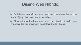 Diseño Web Híbrido.
 Es híbrido cuando en una web se combinan áreas con
ancho fijo y otras con ancho variable.
 El resultado final es una web de diseño líquido que
conserva las proporciones en determinadas áreas.
 