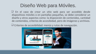 Diseño Web para Móviles.
 En el caso de crear un sitio web para ser accedido desde
dispositivos móviles o en pantallas pequeñas, se debe considerar un
diseño y otros aspectos como: la disposición de contenidos, cantidad
de contenidos, criterios de accesibidad, pero de imágenes y archivos.
 Criterios de accesibilidad: menús y rutas de navegación.
 