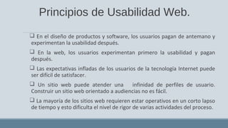 Principios de Usabilidad Web.
 En el diseño de productos y software, los usuarios pagan de antemano y
experimentan la usabilidad después.
 En la web, los usuarios experimentan primero la usabilidad y pagan
después.
 Las expectativas infladas de los usuarios de la tecnología Internet puede
ser difícil de satisfacer.
 Un sitio web puede atender una infinidad de perfiles de usuario.
Construir un sitio web orientado a audiencias no es fácil.
 La mayoría de los sitios web requieren estar operativos en un corto lapso
de tiempo y esto dificulta el nivel de rigor de varias actividades del proceso.
 