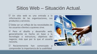 Sitios Web – Situación Actual.
 Un sitio web es una entrada a la
información de las organizaciones, sus
productos y servicios.
 Debe ser un reflejo de las necesidades de
los usuarios-clientes a quienes sirve.
 Pero el diseño y desarrollo web,
generalmente es hecho en base a la
tecnología o estructura, objetivos del
negocio; más que por lo que el usuario
necesita.
 Recientemente han comenzado a
comprender la importancia de la usabilidad.
 