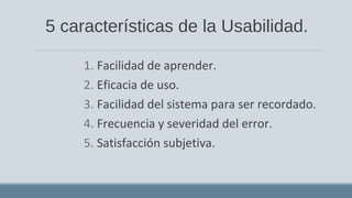 5 características de la Usabilidad.
1. Facilidad de aprender.
2. Eficacia de uso.
3. Facilidad del sistema para ser recordado.
4. Frecuencia y severidad del error.
5. Satisfacción subjetiva.
 