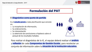 Etapa de Inducción al cargo directivo - 2017
Formulación del PAT
El Diagnóstico como punto de partida
Es el estudio previo a toda planificación que consiste
en:
o La recopilación de información,
o Su ordenamiento,
o Su interpretación
o La obtención de conclusiones e hipótesis sobre el
porqué de los resultados hallados.
Para realizar el diagnóstico de la IE, el equipo deberá realizar el análisis
y reflexión de cada Compromiso de Gestión Escolar, para recolectar un
conjunto de información sobre la situación de la institución educativa.
 