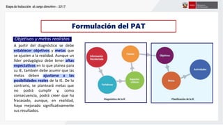 Etapa de Inducción al cargo directivo - 2017
Formulación del PAT
Objetivos y metas realistas
A partir del diagnóstico se debe
establecer objetivos y metas que
se ajusten a la realidad. Aunque un
líder pedagógico debe tener altas
expectativas en lo que planea para
su IE, también debe asumir que las
metas deben ajustarse a las
posibilidades reales de la IE. De lo
contrario, se planteará metas que
no podrá cumplir y, como
consecuencia, podrá creer que ha
fracasado, aunque, en realidad,
haya mejorado significativamente
sus resultados.
 