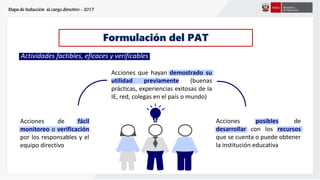 Etapa de Inducción al cargo directivo - 2017
Formulación del PAT
Actividades factibles, eficaces y verificables
Acciones que hayan demostrado su
utilidad previamente (buenas
prácticas, experiencias exitosas de la
IE, red, colegas en el país o mundo)
Acciones de fácil
monitoreo o verificación
por los responsables y el
equipo directivo
Acciones posibles de
desarrollar con los recursos
que se cuenta o puede obtener
la institución educativa
 