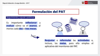 Etapa de Inducción al cargo directivo - 2017
Formulación del PAT
Seguimiento y ajuste continuo
Es importante reflexionar y
evaluar cómo va el avance, al
menos cada dos o tres meses.
Reajustar o reformular las actividades o,
incluso, las metas, para ello emplea el
aplicativo del monitoreo del PAT.
 