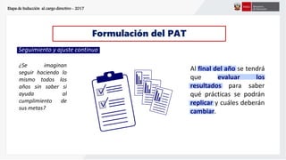 Etapa de Inducción al cargo directivo - 2017
Formulación del PAT
¿Se imaginan
seguir haciendo lo
mismo todos los
años sin saber si
ayuda al
cumplimiento de
sus metas?
Seguimiento y ajuste continuo
Al final del año se tendrá
que evaluar los
resultados para saber
qué prácticas se podrán
replicar y cuáles deberán
cambiar.
 