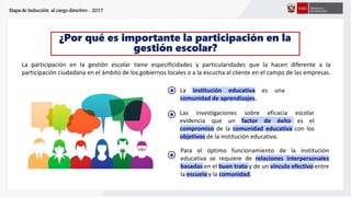 ¿Por qué es importante la participación en la
gestión escolar?
La participación en la gestión escolar tiene especificidades y particularidades que la hacen diferente a la
participación ciudadana en el ámbito de los gobiernos locales o a la escucha al cliente en el campo de las empresas.
Etapa de Inducción al cargo directivo - 2017
s
* La institución educativa es una
comunidad de aprendizajes.
s
*
Para el óptimo funcionamiento de la institución
educativa se requiere de relaciones interpersonales
basadas en el buen trato y de un vínculo efectivo entre
la escuela y la comunidad.
Las investigaciones sobre eficacia escolar
evidencia que un factor de éxito es el
compromiso de la comunidad educativa con los
objetivos de la institución educativa.
s
*
 
