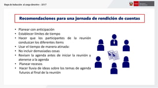 Etapa de Inducción al cargo directivo - 2017
Recomendaciones para una jornada de rendición de cuentas
• Planear con anticipación
• Establecer límites de tiempo
• Hacer que los participantes de la reunión
conduzcan los diferentes ítems
• Usar el tiempo de manera atinada:
• No incluir demasiadas cosas
• Revisen la agenda antes de iniciar la reunión y
atenerse a la agenda
• Planear recesos
• Hacer lluvia de ideas sobre los temas de agenda
futuros al final de la reunión
 