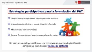 Etapa de Inducción al cargo directivo - 2017
Un paso previo indispensable antes de promover un proceso de planificación
participativa es el de crear
Estrategias participativas para la formulación del PAT
Generar confianza mediante un trato respetuoso e imparcial
Una participación efectiva es una participación informada
Metas claras y bien comunicadas
Generar Compromiso con las acciones para lograr las metas
s
*
s
*
s
*
s
*
 