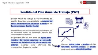 Sentido del Plan Anual de Trabajo (PAT)
Obtener datos reales y precisos de las
fortalezas, aspectos críticos y sus causas
para construir un diagnóstico sólido.
El Plan Anual de Trabajo es un documento de
gestión dinámico, cuyo propósito es ordenar las
tareas en la Institución Educativa a través de los
Compromisos de Gestión Escolar.
Entendiéndose que la escuela tiene como propósito final que
los estudiantes logren los aprendizajes previstos bajo
condiciones básicas de calidad.
El aplicativo del PAT nos sirve de ayuda para
registrar de forma resumida y ordenada
información de la institución educativa del año
anterior, teniendo como referencia los
compromisos de gestión escolar.
Etapa de Inducción al cargo directivo - 2017
 