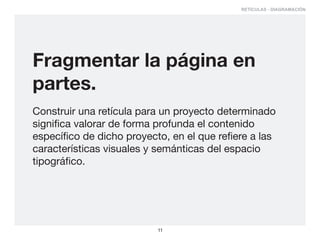 RETÍCULAS - DIAGRAMACIÓN




Fragmentar la página en
partes.
Construir una retícula para un proyecto determinado
significa valorar de forma profunda el contenido
específico de dicho proyecto, en el que refiere a las
características visuales y semánticas del espacio
tipográfico.




                           11
 