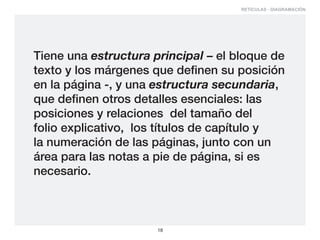 RETÍCULAS - DIAGRAMACIÓN




Tiene una estructura principal – el bloque de
texto y los márgenes que definen su posición
en la página -, y una estructura secundaria,
que definen otros detalles esenciales: las
posiciones y relaciones del tamaño del
folio explicativo, los títulos de capítulo y
la numeración de las páginas, junto con un
área para las notas a pie de página, si es
necesario.



                      18
 