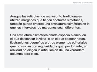RETÍCULAS - DIAGRAMACIÓN




Aunque las retículas de manuscrito tradicionales
utilizan márgenes que tienen anchuras simétricas,
también puede crearse una estructura asimétrica en la
que los intervalos de márgenes sean diferentes.

Una estructura asimétrica añade espacio blanco en
el que descansar la vista o en el que colocar notas,
ilustraciones pequeños u otros elementos editoriales
que no se dan con regularidad y que, por lo tanto, en
realidad no exigen la articulación de una verdadera
columna para ellos.



                         23
 